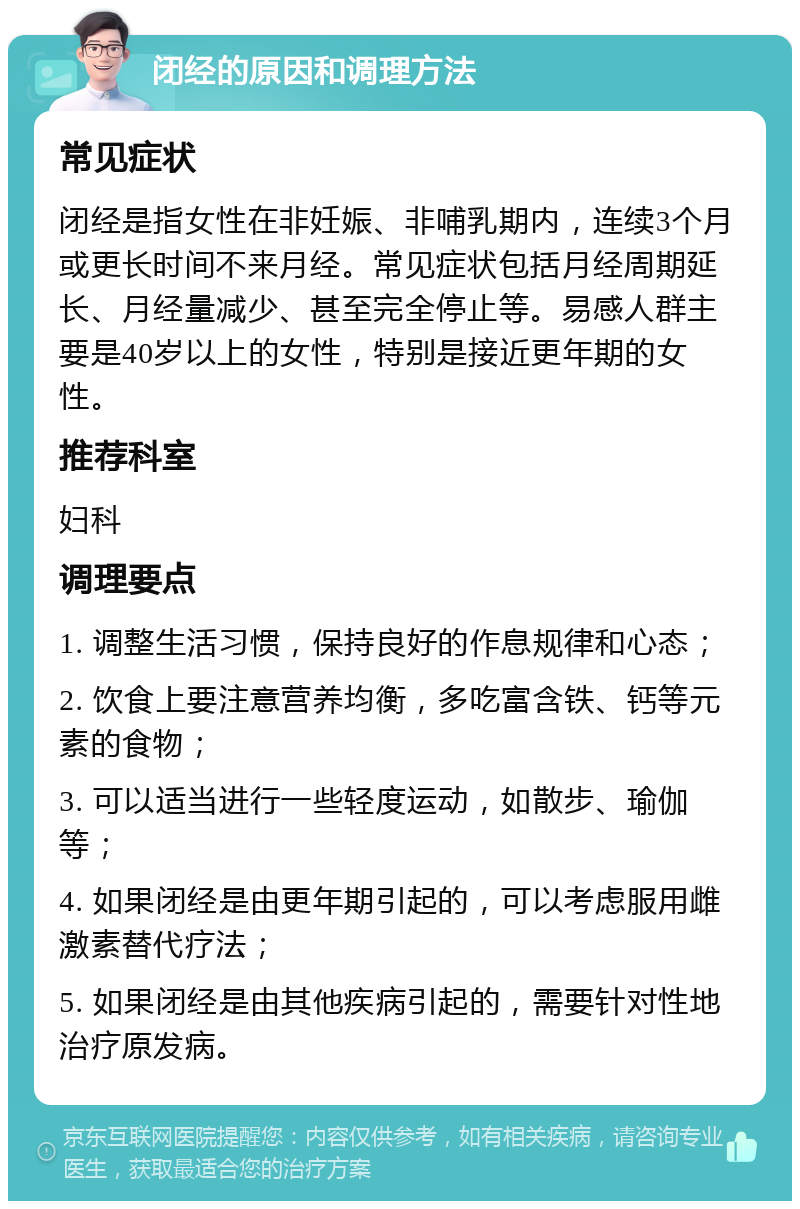 闭经的原因和调理方法 常见症状 闭经是指女性在非妊娠、非哺乳期内，连续3个月或更长时间不来月经。常见症状包括月经周期延长、月经量减少、甚至完全停止等。易感人群主要是40岁以上的女性，特别是接近更年期的女性。 推荐科室 妇科 调理要点 1. 调整生活习惯，保持良好的作息规律和心态； 2. 饮食上要注意营养均衡，多吃富含铁、钙等元素的食物； 3. 可以适当进行一些轻度运动，如散步、瑜伽等； 4. 如果闭经是由更年期引起的，可以考虑服用雌激素替代疗法； 5. 如果闭经是由其他疾病引起的，需要针对性地治疗原发病。