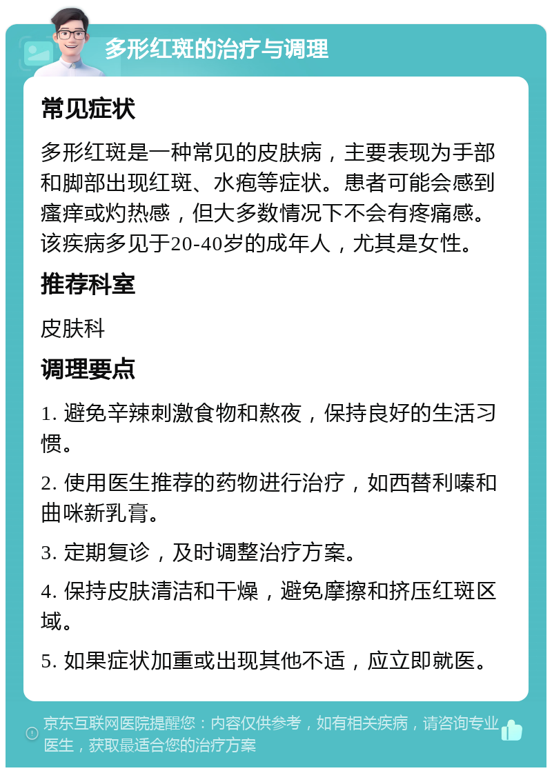 多形红斑的治疗与调理 常见症状 多形红斑是一种常见的皮肤病，主要表现为手部和脚部出现红斑、水疱等症状。患者可能会感到瘙痒或灼热感，但大多数情况下不会有疼痛感。该疾病多见于20-40岁的成年人，尤其是女性。 推荐科室 皮肤科 调理要点 1. 避免辛辣刺激食物和熬夜，保持良好的生活习惯。 2. 使用医生推荐的药物进行治疗，如西替利嗪和曲咪新乳膏。 3. 定期复诊，及时调整治疗方案。 4. 保持皮肤清洁和干燥，避免摩擦和挤压红斑区域。 5. 如果症状加重或出现其他不适，应立即就医。