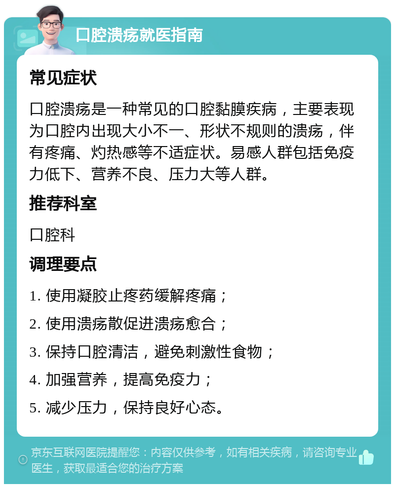 口腔溃疡就医指南 常见症状 口腔溃疡是一种常见的口腔黏膜疾病，主要表现为口腔内出现大小不一、形状不规则的溃疡，伴有疼痛、灼热感等不适症状。易感人群包括免疫力低下、营养不良、压力大等人群。 推荐科室 口腔科 调理要点 1. 使用凝胶止疼药缓解疼痛； 2. 使用溃疡散促进溃疡愈合； 3. 保持口腔清洁，避免刺激性食物； 4. 加强营养，提高免疫力； 5. 减少压力，保持良好心态。