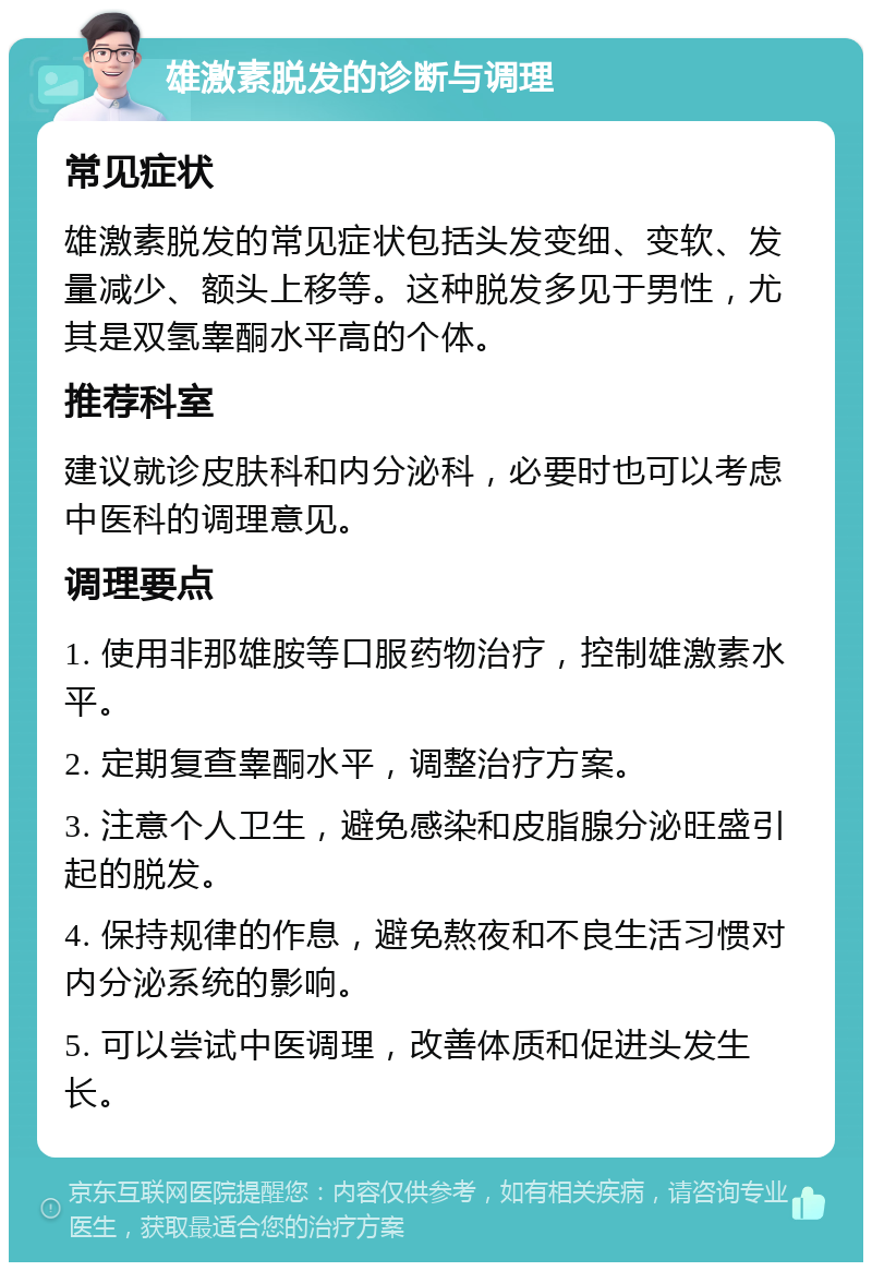 雄激素脱发的诊断与调理 常见症状 雄激素脱发的常见症状包括头发变细、变软、发量减少、额头上移等。这种脱发多见于男性，尤其是双氢睾酮水平高的个体。 推荐科室 建议就诊皮肤科和内分泌科，必要时也可以考虑中医科的调理意见。 调理要点 1. 使用非那雄胺等口服药物治疗，控制雄激素水平。 2. 定期复查睾酮水平，调整治疗方案。 3. 注意个人卫生，避免感染和皮脂腺分泌旺盛引起的脱发。 4. 保持规律的作息，避免熬夜和不良生活习惯对内分泌系统的影响。 5. 可以尝试中医调理，改善体质和促进头发生长。