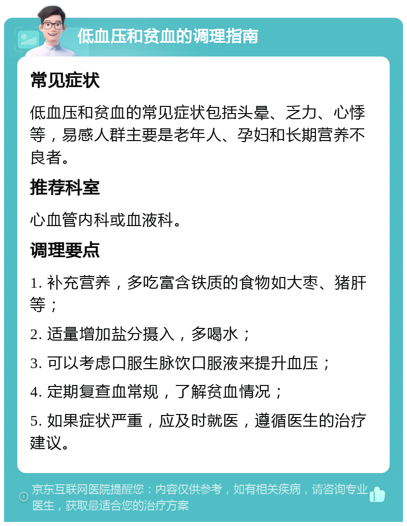 低血压和贫血的调理指南 常见症状 低血压和贫血的常见症状包括头晕、乏力、心悸等，易感人群主要是老年人、孕妇和长期营养不良者。 推荐科室 心血管内科或血液科。 调理要点 1. 补充营养，多吃富含铁质的食物如大枣、猪肝等； 2. 适量增加盐分摄入，多喝水； 3. 可以考虑口服生脉饮口服液来提升血压； 4. 定期复查血常规，了解贫血情况； 5. 如果症状严重，应及时就医，遵循医生的治疗建议。