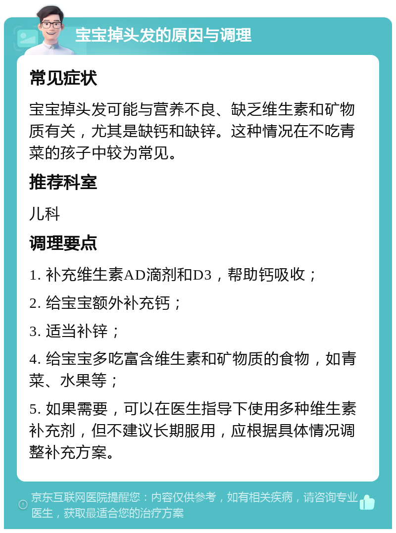 宝宝掉头发的原因与调理 常见症状 宝宝掉头发可能与营养不良、缺乏维生素和矿物质有关，尤其是缺钙和缺锌。这种情况在不吃青菜的孩子中较为常见。 推荐科室 儿科 调理要点 1. 补充维生素AD滴剂和D3，帮助钙吸收； 2. 给宝宝额外补充钙； 3. 适当补锌； 4. 给宝宝多吃富含维生素和矿物质的食物，如青菜、水果等； 5. 如果需要，可以在医生指导下使用多种维生素补充剂，但不建议长期服用，应根据具体情况调整补充方案。