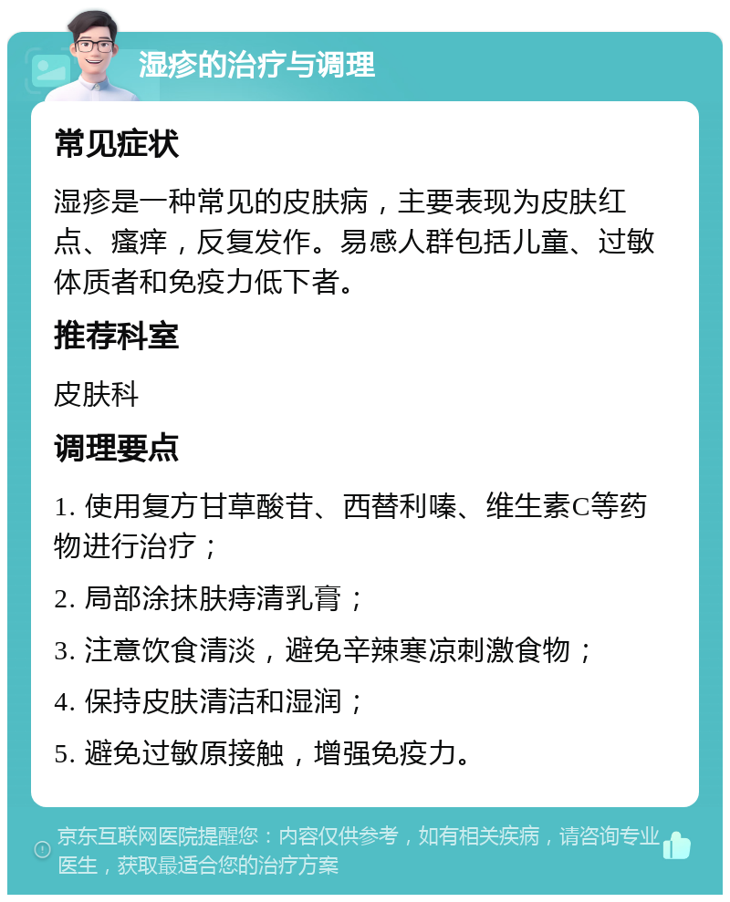 湿疹的治疗与调理 常见症状 湿疹是一种常见的皮肤病，主要表现为皮肤红点、瘙痒，反复发作。易感人群包括儿童、过敏体质者和免疫力低下者。 推荐科室 皮肤科 调理要点 1. 使用复方甘草酸苷、西替利嗪、维生素C等药物进行治疗； 2. 局部涂抹肤痔清乳膏； 3. 注意饮食清淡，避免辛辣寒凉刺激食物； 4. 保持皮肤清洁和湿润； 5. 避免过敏原接触，增强免疫力。