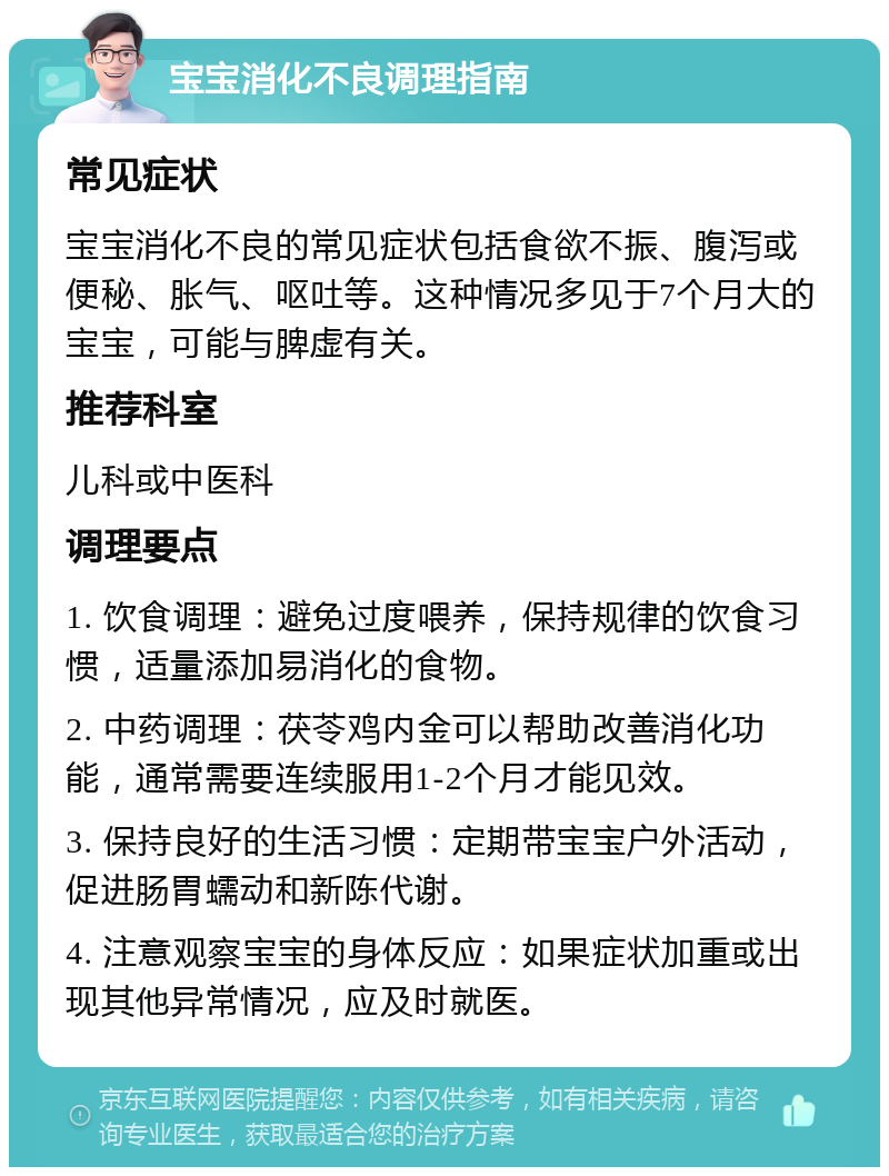 宝宝消化不良调理指南 常见症状 宝宝消化不良的常见症状包括食欲不振、腹泻或便秘、胀气、呕吐等。这种情况多见于7个月大的宝宝，可能与脾虚有关。 推荐科室 儿科或中医科 调理要点 1. 饮食调理：避免过度喂养，保持规律的饮食习惯，适量添加易消化的食物。 2. 中药调理：茯苓鸡内金可以帮助改善消化功能，通常需要连续服用1-2个月才能见效。 3. 保持良好的生活习惯：定期带宝宝户外活动，促进肠胃蠕动和新陈代谢。 4. 注意观察宝宝的身体反应：如果症状加重或出现其他异常情况，应及时就医。