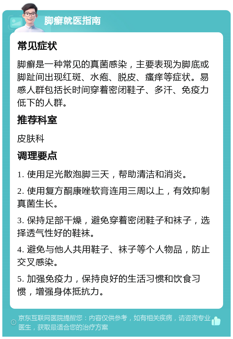 脚癣就医指南 常见症状 脚癣是一种常见的真菌感染，主要表现为脚底或脚趾间出现红斑、水疱、脱皮、瘙痒等症状。易感人群包括长时间穿着密闭鞋子、多汗、免疫力低下的人群。 推荐科室 皮肤科 调理要点 1. 使用足光散泡脚三天，帮助清洁和消炎。 2. 使用复方酮康唑软膏连用三周以上，有效抑制真菌生长。 3. 保持足部干燥，避免穿着密闭鞋子和袜子，选择透气性好的鞋袜。 4. 避免与他人共用鞋子、袜子等个人物品，防止交叉感染。 5. 加强免疫力，保持良好的生活习惯和饮食习惯，增强身体抵抗力。