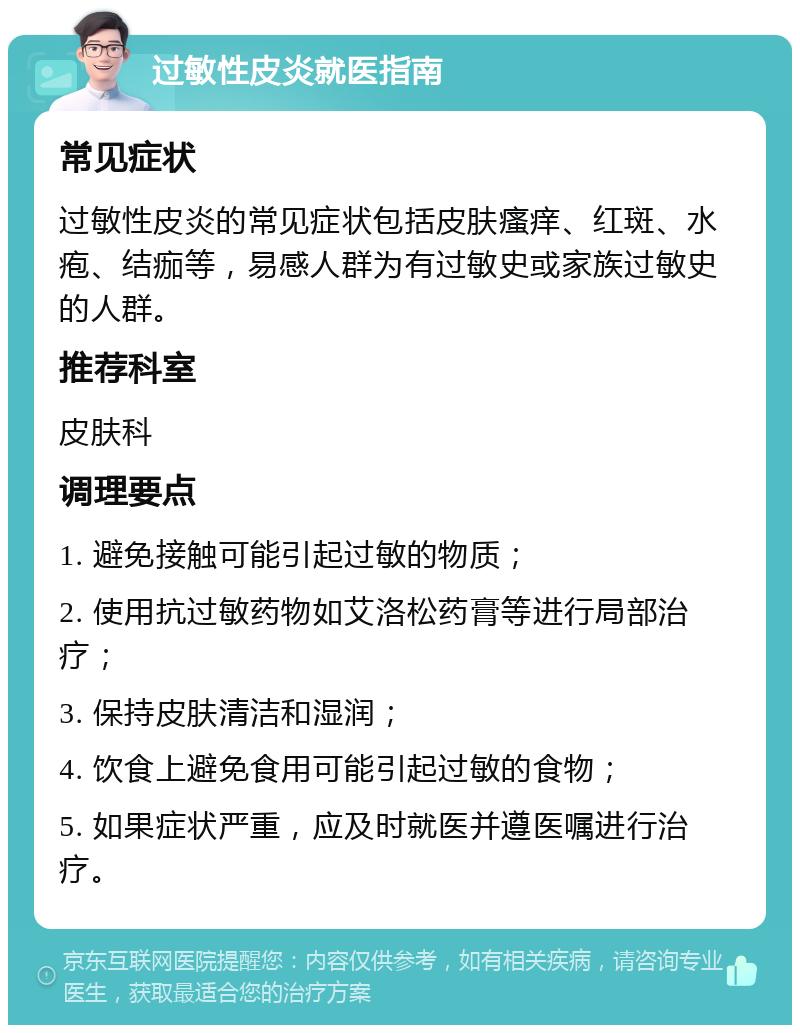 过敏性皮炎就医指南 常见症状 过敏性皮炎的常见症状包括皮肤瘙痒、红斑、水疱、结痂等，易感人群为有过敏史或家族过敏史的人群。 推荐科室 皮肤科 调理要点 1. 避免接触可能引起过敏的物质； 2. 使用抗过敏药物如艾洛松药膏等进行局部治疗； 3. 保持皮肤清洁和湿润； 4. 饮食上避免食用可能引起过敏的食物； 5. 如果症状严重，应及时就医并遵医嘱进行治疗。