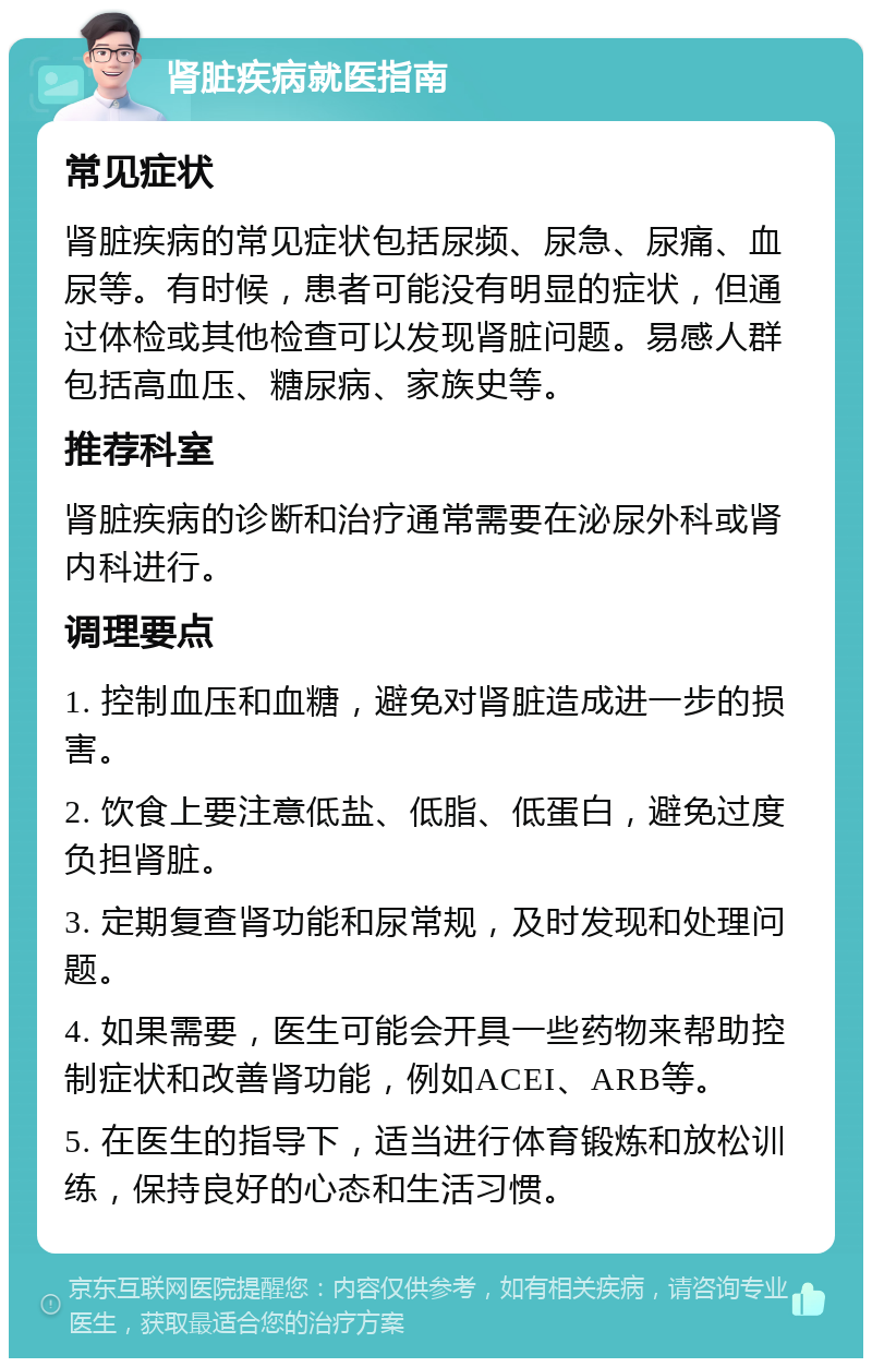 肾脏疾病就医指南 常见症状 肾脏疾病的常见症状包括尿频、尿急、尿痛、血尿等。有时候，患者可能没有明显的症状，但通过体检或其他检查可以发现肾脏问题。易感人群包括高血压、糖尿病、家族史等。 推荐科室 肾脏疾病的诊断和治疗通常需要在泌尿外科或肾内科进行。 调理要点 1. 控制血压和血糖，避免对肾脏造成进一步的损害。 2. 饮食上要注意低盐、低脂、低蛋白，避免过度负担肾脏。 3. 定期复查肾功能和尿常规，及时发现和处理问题。 4. 如果需要，医生可能会开具一些药物来帮助控制症状和改善肾功能，例如ACEI、ARB等。 5. 在医生的指导下，适当进行体育锻炼和放松训练，保持良好的心态和生活习惯。