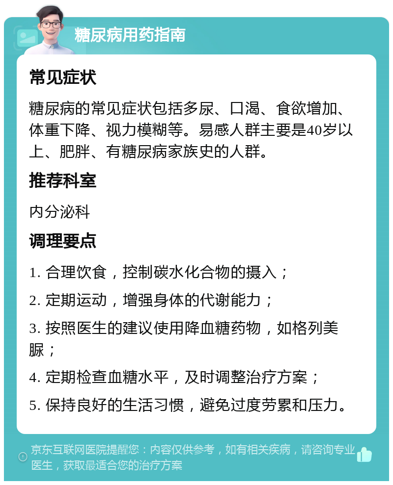 糖尿病用药指南 常见症状 糖尿病的常见症状包括多尿、口渴、食欲增加、体重下降、视力模糊等。易感人群主要是40岁以上、肥胖、有糖尿病家族史的人群。 推荐科室 内分泌科 调理要点 1. 合理饮食，控制碳水化合物的摄入； 2. 定期运动，增强身体的代谢能力； 3. 按照医生的建议使用降血糖药物，如格列美脲； 4. 定期检查血糖水平，及时调整治疗方案； 5. 保持良好的生活习惯，避免过度劳累和压力。