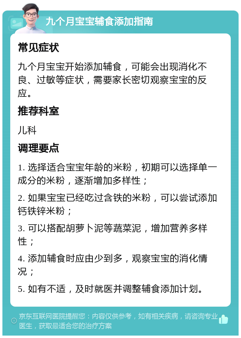 九个月宝宝辅食添加指南 常见症状 九个月宝宝开始添加辅食，可能会出现消化不良、过敏等症状，需要家长密切观察宝宝的反应。 推荐科室 儿科 调理要点 1. 选择适合宝宝年龄的米粉，初期可以选择单一成分的米粉，逐渐增加多样性； 2. 如果宝宝已经吃过含铁的米粉，可以尝试添加钙铁锌米粉； 3. 可以搭配胡萝卜泥等蔬菜泥，增加营养多样性； 4. 添加辅食时应由少到多，观察宝宝的消化情况； 5. 如有不适，及时就医并调整辅食添加计划。