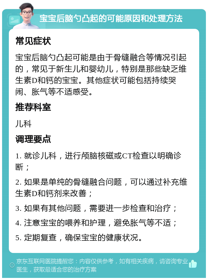 宝宝后脑勺凸起的可能原因和处理方法 常见症状 宝宝后脑勺凸起可能是由于骨缝融合等情况引起的，常见于新生儿和婴幼儿，特别是那些缺乏维生素D和钙的宝宝。其他症状可能包括持续哭闹、胀气等不适感受。 推荐科室 儿科 调理要点 1. 就诊儿科，进行颅脑核磁或CT检查以明确诊断； 2. 如果是单纯的骨缝融合问题，可以通过补充维生素D和钙剂来改善； 3. 如果有其他问题，需要进一步检查和治疗； 4. 注意宝宝的喂养和护理，避免胀气等不适； 5. 定期复查，确保宝宝的健康状况。