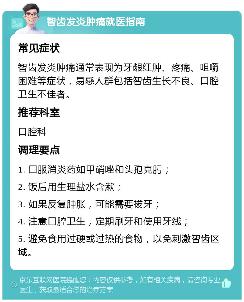 智齿发炎肿痛就医指南 常见症状 智齿发炎肿痛通常表现为牙龈红肿、疼痛、咀嚼困难等症状，易感人群包括智齿生长不良、口腔卫生不佳者。 推荐科室 口腔科 调理要点 1. 口服消炎药如甲硝唑和头孢克肟； 2. 饭后用生理盐水含漱； 3. 如果反复肿胀，可能需要拔牙； 4. 注意口腔卫生，定期刷牙和使用牙线； 5. 避免食用过硬或过热的食物，以免刺激智齿区域。