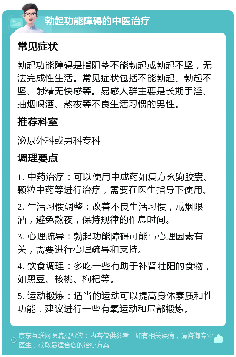 勃起功能障碍的中医治疗 常见症状 勃起功能障碍是指阴茎不能勃起或勃起不坚，无法完成性生活。常见症状包括不能勃起、勃起不坚、射精无快感等。易感人群主要是长期手淫、抽烟喝酒、熬夜等不良生活习惯的男性。 推荐科室 泌尿外科或男科专科 调理要点 1. 中药治疗：可以使用中成药如复方玄驹胶囊、颗粒中药等进行治疗，需要在医生指导下使用。 2. 生活习惯调整：改善不良生活习惯，戒烟限酒，避免熬夜，保持规律的作息时间。 3. 心理疏导：勃起功能障碍可能与心理因素有关，需要进行心理疏导和支持。 4. 饮食调理：多吃一些有助于补肾壮阳的食物，如黑豆、核桃、枸杞等。 5. 运动锻炼：适当的运动可以提高身体素质和性功能，建议进行一些有氧运动和局部锻炼。