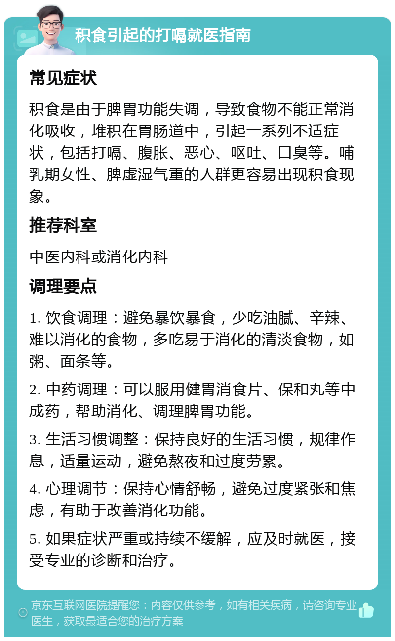 积食引起的打嗝就医指南 常见症状 积食是由于脾胃功能失调，导致食物不能正常消化吸收，堆积在胃肠道中，引起一系列不适症状，包括打嗝、腹胀、恶心、呕吐、口臭等。哺乳期女性、脾虚湿气重的人群更容易出现积食现象。 推荐科室 中医内科或消化内科 调理要点 1. 饮食调理：避免暴饮暴食，少吃油腻、辛辣、难以消化的食物，多吃易于消化的清淡食物，如粥、面条等。 2. 中药调理：可以服用健胃消食片、保和丸等中成药，帮助消化、调理脾胃功能。 3. 生活习惯调整：保持良好的生活习惯，规律作息，适量运动，避免熬夜和过度劳累。 4. 心理调节：保持心情舒畅，避免过度紧张和焦虑，有助于改善消化功能。 5. 如果症状严重或持续不缓解，应及时就医，接受专业的诊断和治疗。