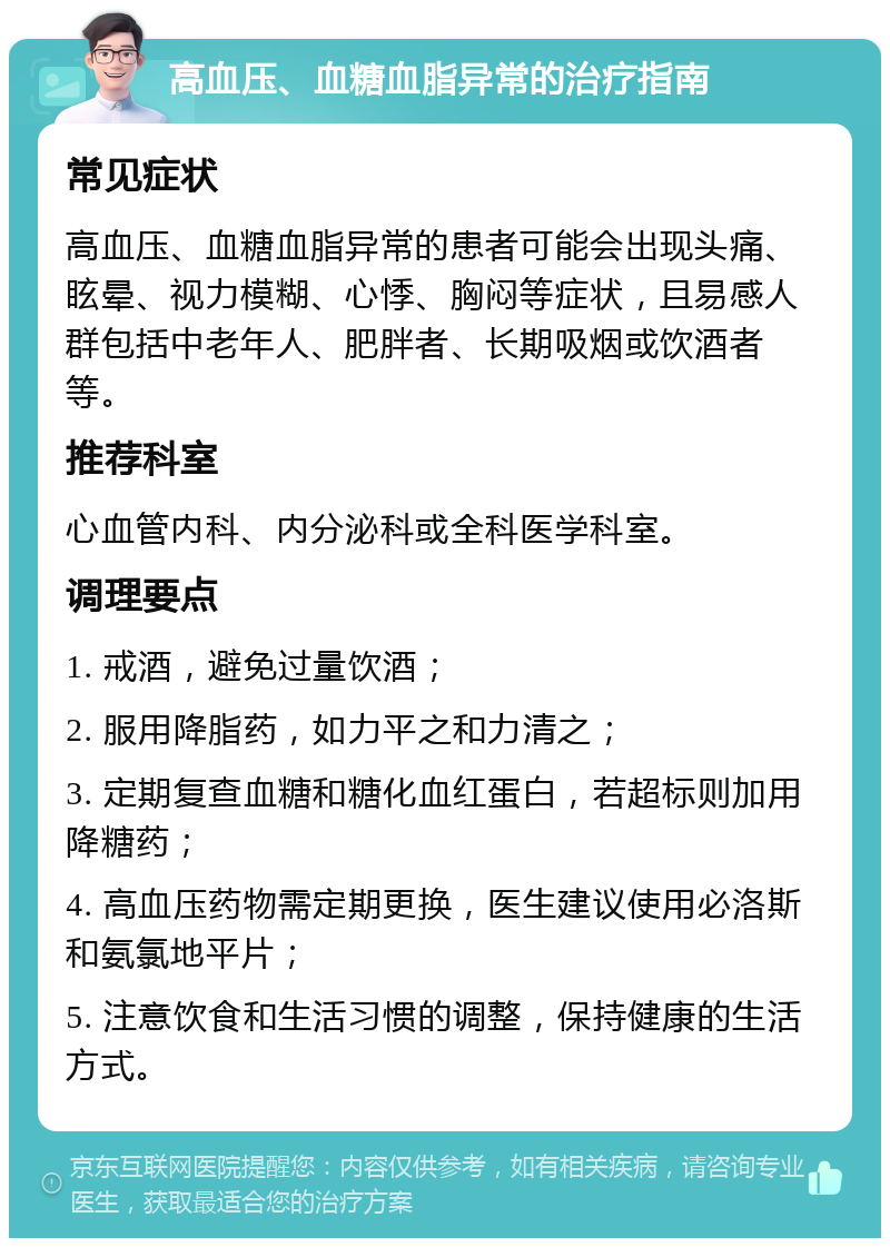 高血压、血糖血脂异常的治疗指南 常见症状 高血压、血糖血脂异常的患者可能会出现头痛、眩晕、视力模糊、心悸、胸闷等症状，且易感人群包括中老年人、肥胖者、长期吸烟或饮酒者等。 推荐科室 心血管内科、内分泌科或全科医学科室。 调理要点 1. 戒酒，避免过量饮酒； 2. 服用降脂药，如力平之和力清之； 3. 定期复查血糖和糖化血红蛋白，若超标则加用降糖药； 4. 高血压药物需定期更换，医生建议使用必洛斯和氨氯地平片； 5. 注意饮食和生活习惯的调整，保持健康的生活方式。