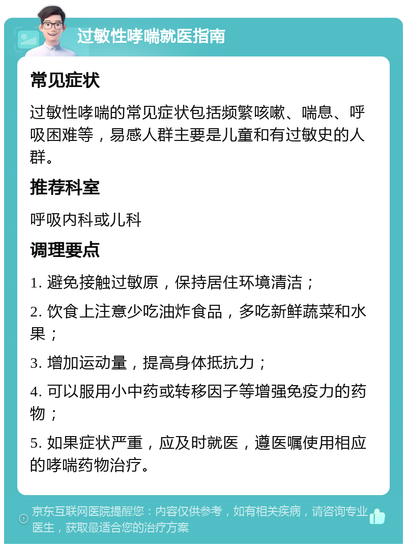 过敏性哮喘就医指南 常见症状 过敏性哮喘的常见症状包括频繁咳嗽、喘息、呼吸困难等，易感人群主要是儿童和有过敏史的人群。 推荐科室 呼吸内科或儿科 调理要点 1. 避免接触过敏原，保持居住环境清洁； 2. 饮食上注意少吃油炸食品，多吃新鲜蔬菜和水果； 3. 增加运动量，提高身体抵抗力； 4. 可以服用小中药或转移因子等增强免疫力的药物； 5. 如果症状严重，应及时就医，遵医嘱使用相应的哮喘药物治疗。