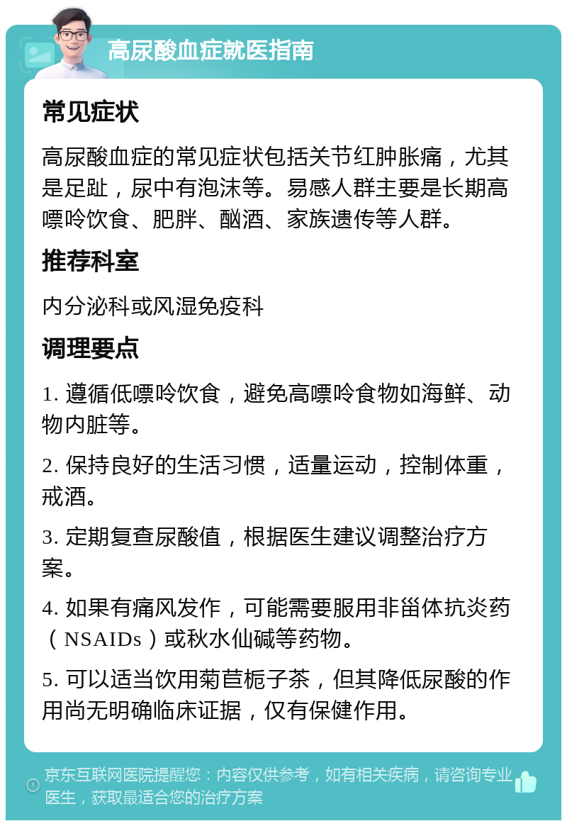 高尿酸血症就医指南 常见症状 高尿酸血症的常见症状包括关节红肿胀痛，尤其是足趾，尿中有泡沫等。易感人群主要是长期高嘌呤饮食、肥胖、酗酒、家族遗传等人群。 推荐科室 内分泌科或风湿免疫科 调理要点 1. 遵循低嘌呤饮食，避免高嘌呤食物如海鲜、动物内脏等。 2. 保持良好的生活习惯，适量运动，控制体重，戒酒。 3. 定期复查尿酸值，根据医生建议调整治疗方案。 4. 如果有痛风发作，可能需要服用非甾体抗炎药（NSAIDs）或秋水仙碱等药物。 5. 可以适当饮用菊苣栀子茶，但其降低尿酸的作用尚无明确临床证据，仅有保健作用。