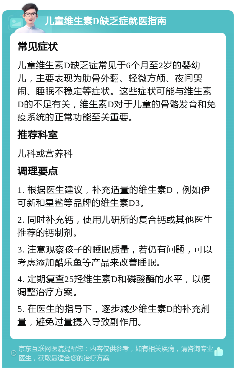 儿童维生素D缺乏症就医指南 常见症状 儿童维生素D缺乏症常见于6个月至2岁的婴幼儿，主要表现为肋骨外翻、轻微方颅、夜间哭闹、睡眠不稳定等症状。这些症状可能与维生素D的不足有关，维生素D对于儿童的骨骼发育和免疫系统的正常功能至关重要。 推荐科室 儿科或营养科 调理要点 1. 根据医生建议，补充适量的维生素D，例如伊可新和星鲨等品牌的维生素D3。 2. 同时补充钙，使用儿研所的复合钙或其他医生推荐的钙制剂。 3. 注意观察孩子的睡眠质量，若仍有问题，可以考虑添加酷乐鱼等产品来改善睡眠。 4. 定期复查25羟维生素D和磷酸酶的水平，以便调整治疗方案。 5. 在医生的指导下，逐步减少维生素D的补充剂量，避免过量摄入导致副作用。