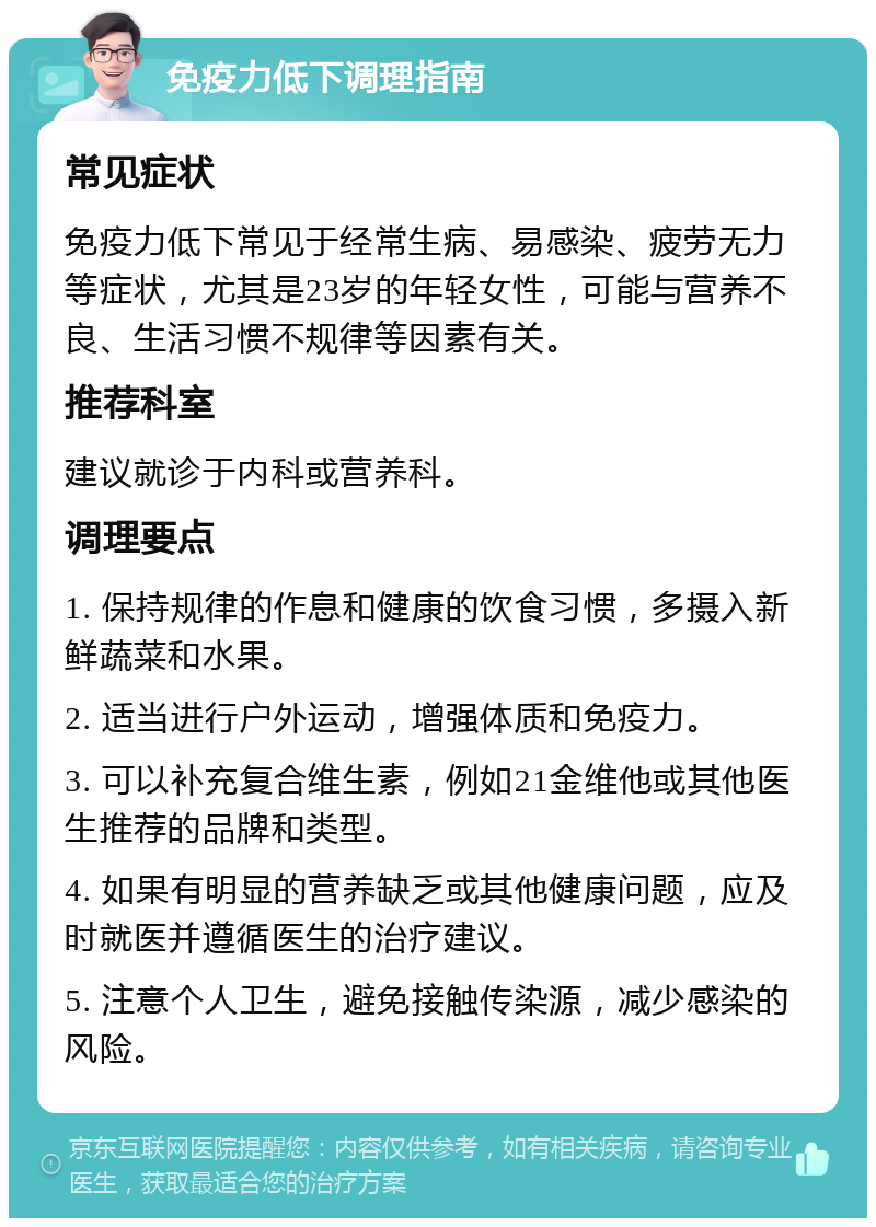 免疫力低下调理指南 常见症状 免疫力低下常见于经常生病、易感染、疲劳无力等症状，尤其是23岁的年轻女性，可能与营养不良、生活习惯不规律等因素有关。 推荐科室 建议就诊于内科或营养科。 调理要点 1. 保持规律的作息和健康的饮食习惯，多摄入新鲜蔬菜和水果。 2. 适当进行户外运动，增强体质和免疫力。 3. 可以补充复合维生素，例如21金维他或其他医生推荐的品牌和类型。 4. 如果有明显的营养缺乏或其他健康问题，应及时就医并遵循医生的治疗建议。 5. 注意个人卫生，避免接触传染源，减少感染的风险。