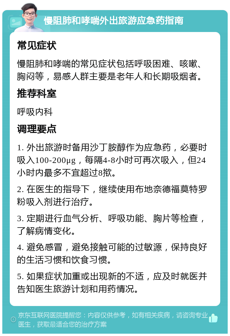 慢阻肺和哮喘外出旅游应急药指南 常见症状 慢阻肺和哮喘的常见症状包括呼吸困难、咳嗽、胸闷等，易感人群主要是老年人和长期吸烟者。 推荐科室 呼吸内科 调理要点 1. 外出旅游时备用沙丁胺醇作为应急药，必要时吸入100-200μg，每隔4-8小时可再次吸入，但24小时内最多不宜超过8揿。 2. 在医生的指导下，继续使用布地奈德福莫特罗粉吸入剂进行治疗。 3. 定期进行血气分析、呼吸功能、胸片等检查，了解病情变化。 4. 避免感冒，避免接触可能的过敏源，保持良好的生活习惯和饮食习惯。 5. 如果症状加重或出现新的不适，应及时就医并告知医生旅游计划和用药情况。