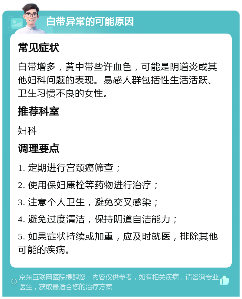 白带异常的可能原因 常见症状 白带增多，黄中带些许血色，可能是阴道炎或其他妇科问题的表现。易感人群包括性生活活跃、卫生习惯不良的女性。 推荐科室 妇科 调理要点 1. 定期进行宫颈癌筛查； 2. 使用保妇康栓等药物进行治疗； 3. 注意个人卫生，避免交叉感染； 4. 避免过度清洁，保持阴道自洁能力； 5. 如果症状持续或加重，应及时就医，排除其他可能的疾病。