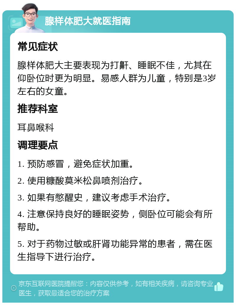 腺样体肥大就医指南 常见症状 腺样体肥大主要表现为打鼾、睡眠不佳，尤其在仰卧位时更为明显。易感人群为儿童，特别是3岁左右的女童。 推荐科室 耳鼻喉科 调理要点 1. 预防感冒，避免症状加重。 2. 使用糠酸莫米松鼻喷剂治疗。 3. 如果有憋醒史，建议考虑手术治疗。 4. 注意保持良好的睡眠姿势，侧卧位可能会有所帮助。 5. 对于药物过敏或肝肾功能异常的患者，需在医生指导下进行治疗。