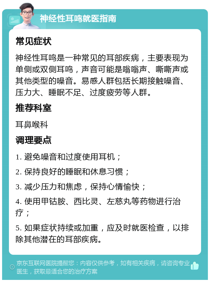 神经性耳鸣就医指南 常见症状 神经性耳鸣是一种常见的耳部疾病，主要表现为单侧或双侧耳鸣，声音可能是嗡嗡声、嘶嘶声或其他类型的噪音。易感人群包括长期接触噪音、压力大、睡眠不足、过度疲劳等人群。 推荐科室 耳鼻喉科 调理要点 1. 避免噪音和过度使用耳机； 2. 保持良好的睡眠和休息习惯； 3. 减少压力和焦虑，保持心情愉快； 4. 使用甲钴胺、西比灵、左慈丸等药物进行治疗； 5. 如果症状持续或加重，应及时就医检查，以排除其他潜在的耳部疾病。