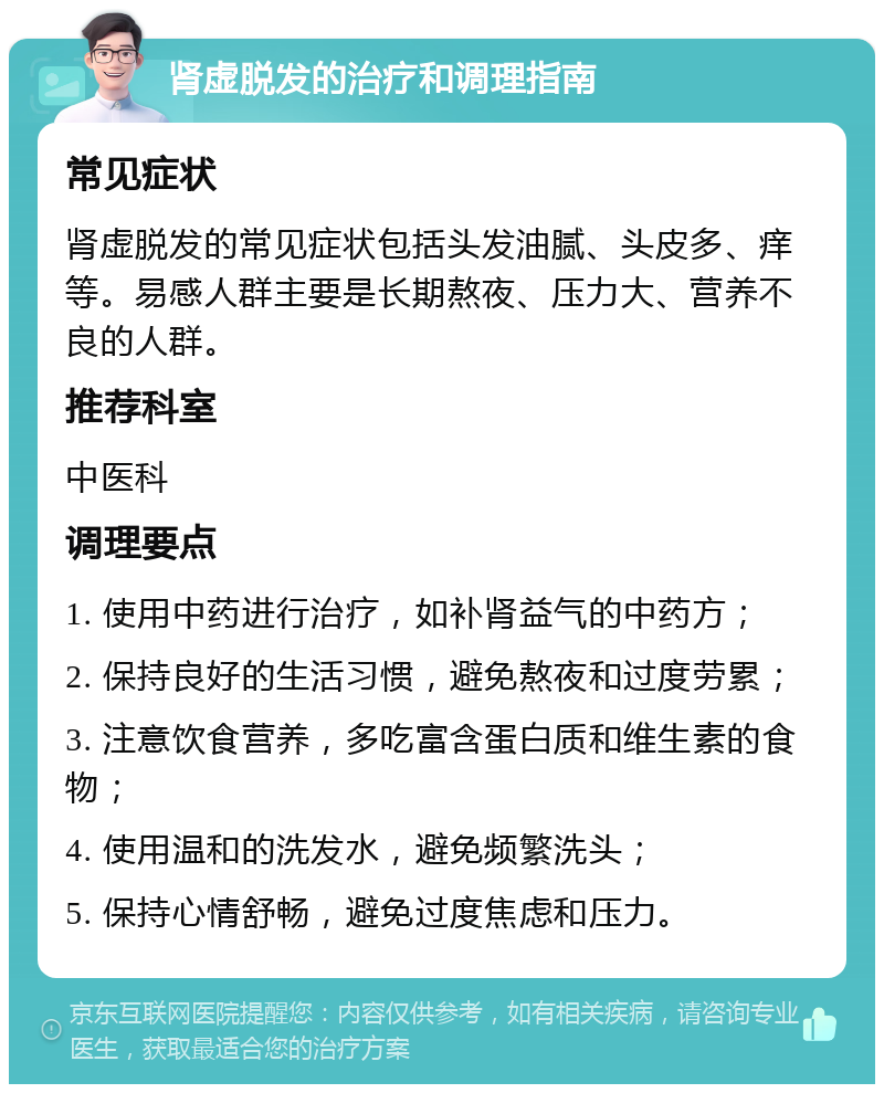 肾虚脱发的治疗和调理指南 常见症状 肾虚脱发的常见症状包括头发油腻、头皮多、痒等。易感人群主要是长期熬夜、压力大、营养不良的人群。 推荐科室 中医科 调理要点 1. 使用中药进行治疗，如补肾益气的中药方； 2. 保持良好的生活习惯，避免熬夜和过度劳累； 3. 注意饮食营养，多吃富含蛋白质和维生素的食物； 4. 使用温和的洗发水，避免频繁洗头； 5. 保持心情舒畅，避免过度焦虑和压力。