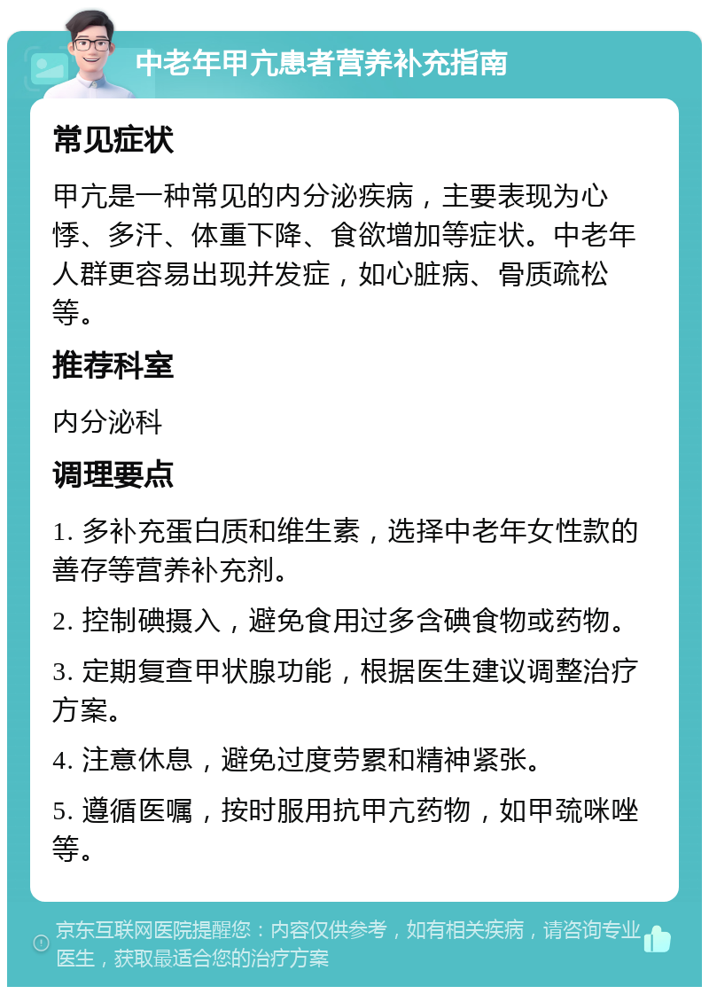 中老年甲亢患者营养补充指南 常见症状 甲亢是一种常见的内分泌疾病，主要表现为心悸、多汗、体重下降、食欲增加等症状。中老年人群更容易出现并发症，如心脏病、骨质疏松等。 推荐科室 内分泌科 调理要点 1. 多补充蛋白质和维生素，选择中老年女性款的善存等营养补充剂。 2. 控制碘摄入，避免食用过多含碘食物或药物。 3. 定期复查甲状腺功能，根据医生建议调整治疗方案。 4. 注意休息，避免过度劳累和精神紧张。 5. 遵循医嘱，按时服用抗甲亢药物，如甲巯咪唑等。