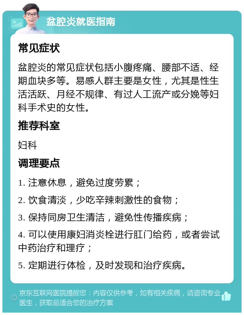 盆腔炎就医指南 常见症状 盆腔炎的常见症状包括小腹疼痛、腰部不适、经期血块多等。易感人群主要是女性，尤其是性生活活跃、月经不规律、有过人工流产或分娩等妇科手术史的女性。 推荐科室 妇科 调理要点 1. 注意休息，避免过度劳累； 2. 饮食清淡，少吃辛辣刺激性的食物； 3. 保持同房卫生清洁，避免性传播疾病； 4. 可以使用康妇消炎栓进行肛门给药，或者尝试中药治疗和理疗； 5. 定期进行体检，及时发现和治疗疾病。