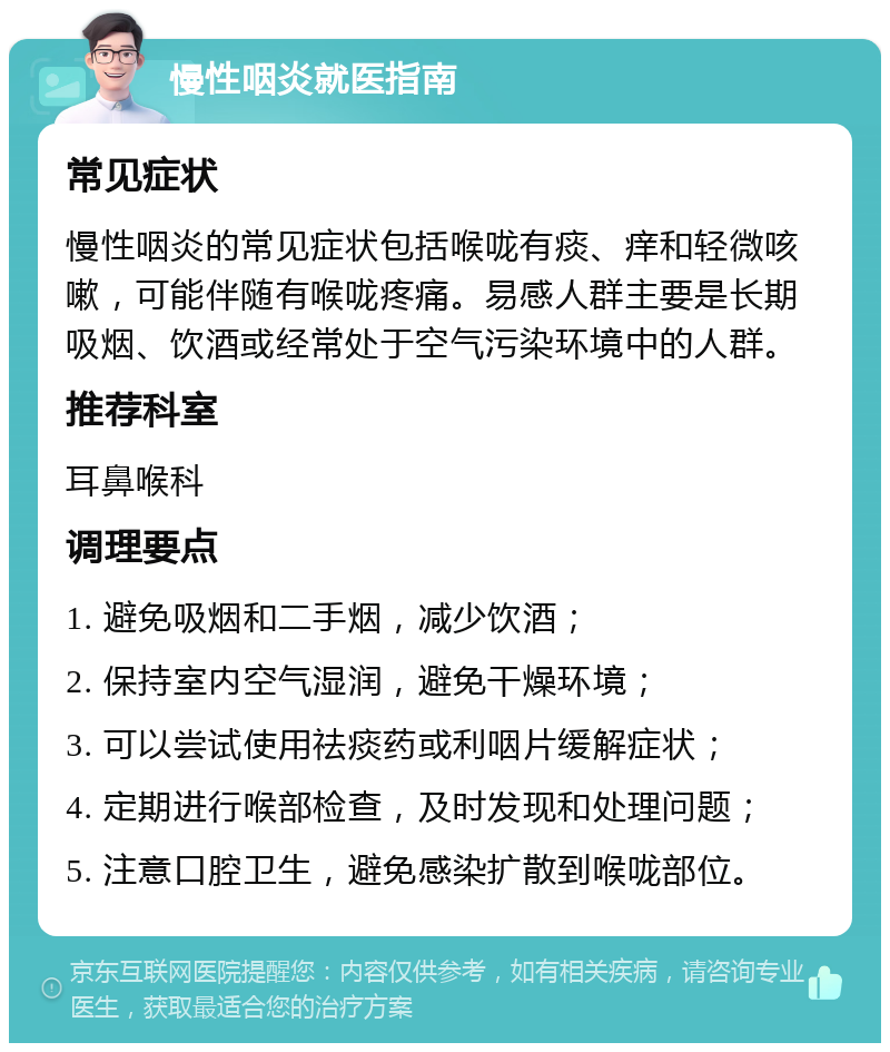 慢性咽炎就医指南 常见症状 慢性咽炎的常见症状包括喉咙有痰、痒和轻微咳嗽，可能伴随有喉咙疼痛。易感人群主要是长期吸烟、饮酒或经常处于空气污染环境中的人群。 推荐科室 耳鼻喉科 调理要点 1. 避免吸烟和二手烟，减少饮酒； 2. 保持室内空气湿润，避免干燥环境； 3. 可以尝试使用祛痰药或利咽片缓解症状； 4. 定期进行喉部检查，及时发现和处理问题； 5. 注意口腔卫生，避免感染扩散到喉咙部位。