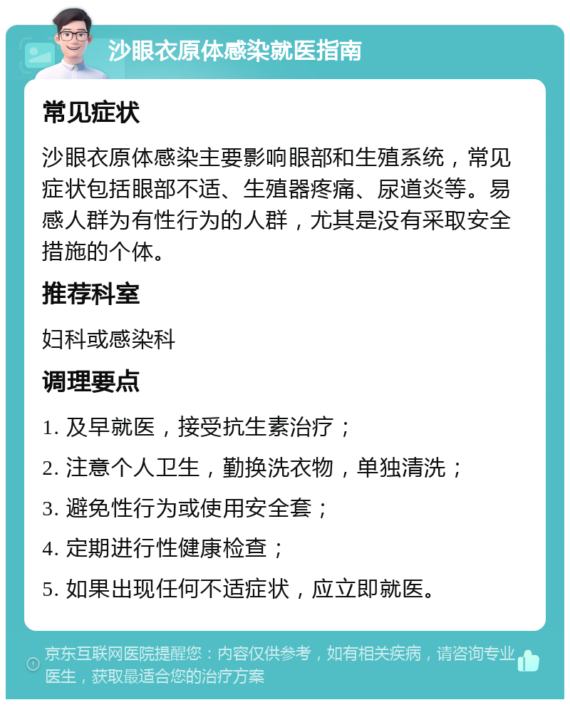 沙眼衣原体感染就医指南 常见症状 沙眼衣原体感染主要影响眼部和生殖系统，常见症状包括眼部不适、生殖器疼痛、尿道炎等。易感人群为有性行为的人群，尤其是没有采取安全措施的个体。 推荐科室 妇科或感染科 调理要点 1. 及早就医，接受抗生素治疗； 2. 注意个人卫生，勤换洗衣物，单独清洗； 3. 避免性行为或使用安全套； 4. 定期进行性健康检查； 5. 如果出现任何不适症状，应立即就医。