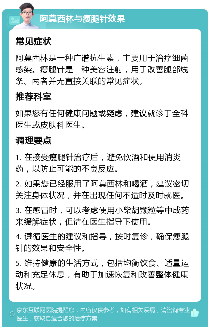 阿莫西林与瘦腿针效果 常见症状 阿莫西林是一种广谱抗生素，主要用于治疗细菌感染。瘦腿针是一种美容注射，用于改善腿部线条。两者并无直接关联的常见症状。 推荐科室 如果您有任何健康问题或疑虑，建议就诊于全科医生或皮肤科医生。 调理要点 1. 在接受瘦腿针治疗后，避免饮酒和使用消炎药，以防止可能的不良反应。 2. 如果您已经服用了阿莫西林和喝酒，建议密切关注身体状况，并在出现任何不适时及时就医。 3. 在感冒时，可以考虑使用小柴胡颗粒等中成药来缓解症状，但请在医生指导下使用。 4. 遵循医生的建议和指导，按时复诊，确保瘦腿针的效果和安全性。 5. 维持健康的生活方式，包括均衡饮食、适量运动和充足休息，有助于加速恢复和改善整体健康状况。