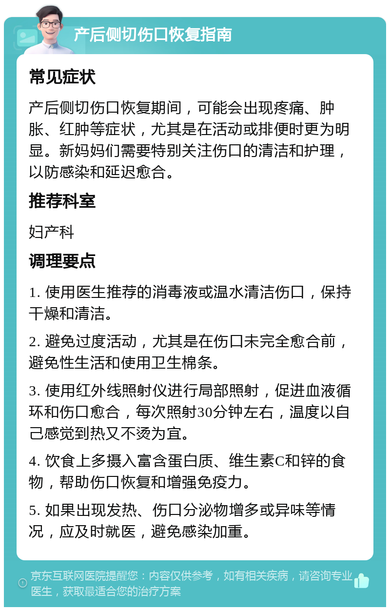 产后侧切伤口恢复指南 常见症状 产后侧切伤口恢复期间，可能会出现疼痛、肿胀、红肿等症状，尤其是在活动或排便时更为明显。新妈妈们需要特别关注伤口的清洁和护理，以防感染和延迟愈合。 推荐科室 妇产科 调理要点 1. 使用医生推荐的消毒液或温水清洁伤口，保持干燥和清洁。 2. 避免过度活动，尤其是在伤口未完全愈合前，避免性生活和使用卫生棉条。 3. 使用红外线照射仪进行局部照射，促进血液循环和伤口愈合，每次照射30分钟左右，温度以自己感觉到热又不烫为宜。 4. 饮食上多摄入富含蛋白质、维生素C和锌的食物，帮助伤口恢复和增强免疫力。 5. 如果出现发热、伤口分泌物增多或异味等情况，应及时就医，避免感染加重。