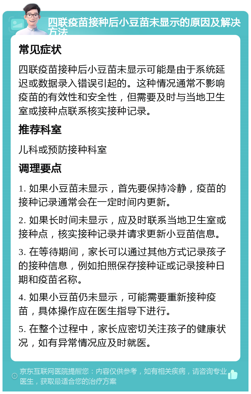 四联疫苗接种后小豆苗未显示的原因及解决方法 常见症状 四联疫苗接种后小豆苗未显示可能是由于系统延迟或数据录入错误引起的。这种情况通常不影响疫苗的有效性和安全性，但需要及时与当地卫生室或接种点联系核实接种记录。 推荐科室 儿科或预防接种科室 调理要点 1. 如果小豆苗未显示，首先要保持冷静，疫苗的接种记录通常会在一定时间内更新。 2. 如果长时间未显示，应及时联系当地卫生室或接种点，核实接种记录并请求更新小豆苗信息。 3. 在等待期间，家长可以通过其他方式记录孩子的接种信息，例如拍照保存接种证或记录接种日期和疫苗名称。 4. 如果小豆苗仍未显示，可能需要重新接种疫苗，具体操作应在医生指导下进行。 5. 在整个过程中，家长应密切关注孩子的健康状况，如有异常情况应及时就医。