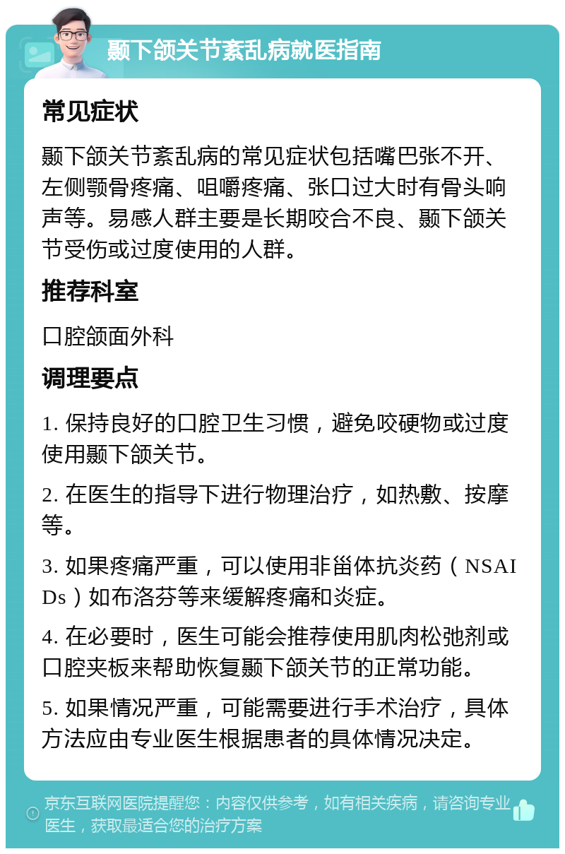 颞下颌关节紊乱病就医指南 常见症状 颞下颌关节紊乱病的常见症状包括嘴巴张不开、左侧颚骨疼痛、咀嚼疼痛、张口过大时有骨头响声等。易感人群主要是长期咬合不良、颞下颌关节受伤或过度使用的人群。 推荐科室 口腔颌面外科 调理要点 1. 保持良好的口腔卫生习惯，避免咬硬物或过度使用颞下颌关节。 2. 在医生的指导下进行物理治疗，如热敷、按摩等。 3. 如果疼痛严重，可以使用非甾体抗炎药（NSAIDs）如布洛芬等来缓解疼痛和炎症。 4. 在必要时，医生可能会推荐使用肌肉松弛剂或口腔夹板来帮助恢复颞下颌关节的正常功能。 5. 如果情况严重，可能需要进行手术治疗，具体方法应由专业医生根据患者的具体情况决定。