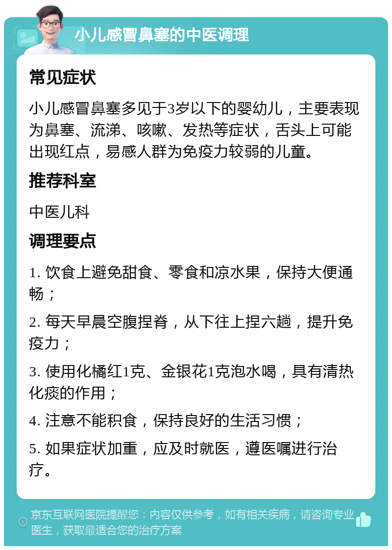 小儿感冒鼻塞的中医调理 常见症状 小儿感冒鼻塞多见于3岁以下的婴幼儿，主要表现为鼻塞、流涕、咳嗽、发热等症状，舌头上可能出现红点，易感人群为免疫力较弱的儿童。 推荐科室 中医儿科 调理要点 1. 饮食上避免甜食、零食和凉水果，保持大便通畅； 2. 每天早晨空腹捏脊，从下往上捏六趟，提升免疫力； 3. 使用化橘红1克、金银花1克泡水喝，具有清热化痰的作用； 4. 注意不能积食，保持良好的生活习惯； 5. 如果症状加重，应及时就医，遵医嘱进行治疗。