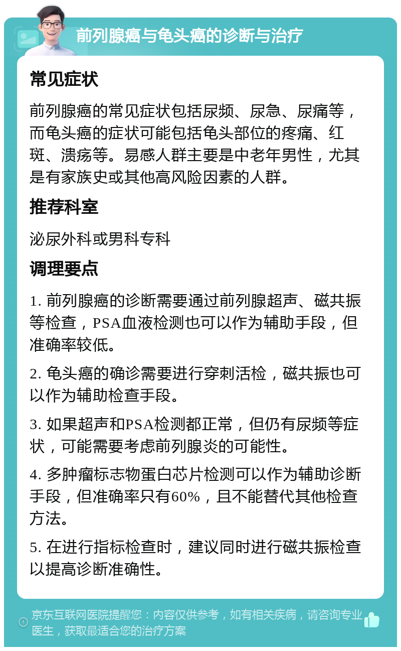 前列腺癌与龟头癌的诊断与治疗 常见症状 前列腺癌的常见症状包括尿频、尿急、尿痛等，而龟头癌的症状可能包括龟头部位的疼痛、红斑、溃疡等。易感人群主要是中老年男性，尤其是有家族史或其他高风险因素的人群。 推荐科室 泌尿外科或男科专科 调理要点 1. 前列腺癌的诊断需要通过前列腺超声、磁共振等检查，PSA血液检测也可以作为辅助手段，但准确率较低。 2. 龟头癌的确诊需要进行穿刺活检，磁共振也可以作为辅助检查手段。 3. 如果超声和PSA检测都正常，但仍有尿频等症状，可能需要考虑前列腺炎的可能性。 4. 多肿瘤标志物蛋白芯片检测可以作为辅助诊断手段，但准确率只有60%，且不能替代其他检查方法。 5. 在进行指标检查时，建议同时进行磁共振检查以提高诊断准确性。