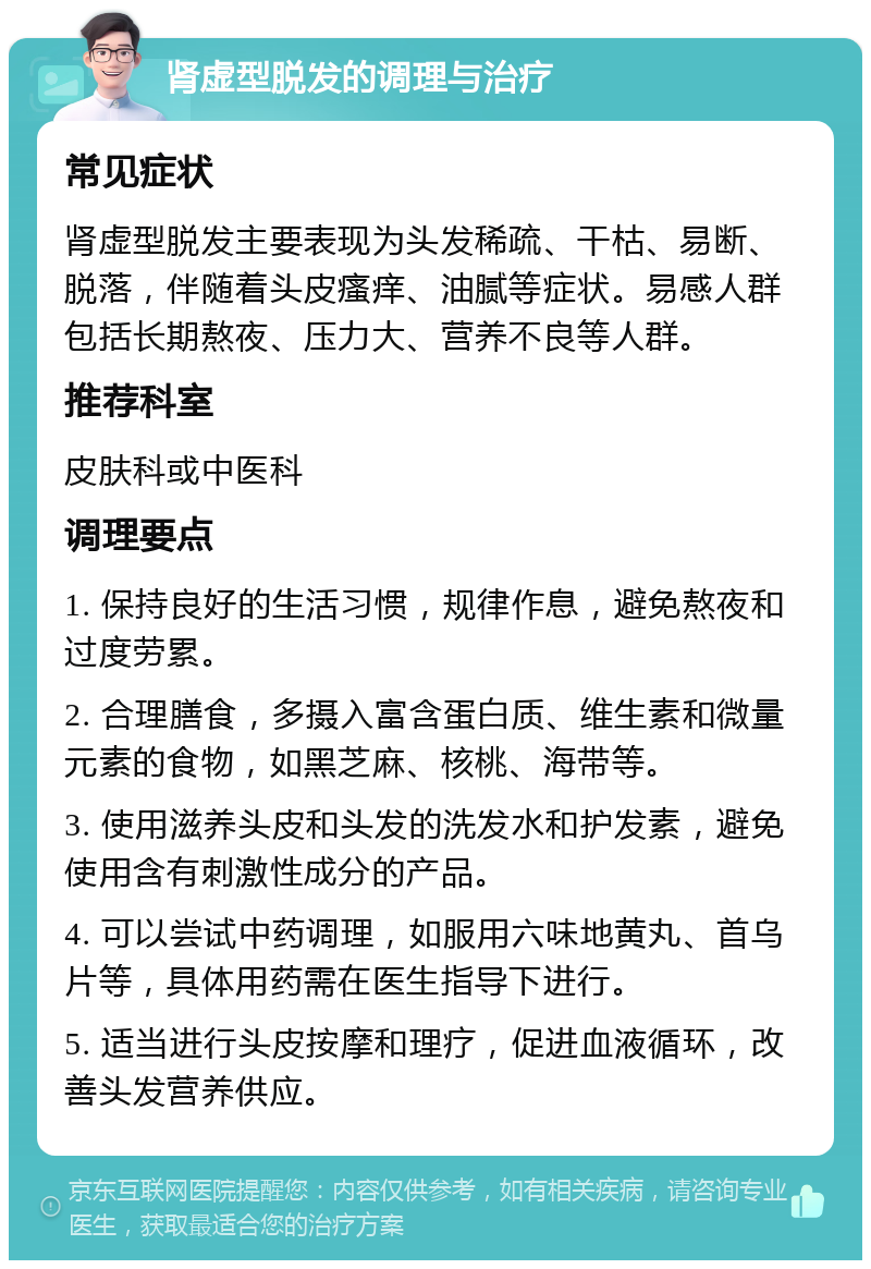 肾虚型脱发的调理与治疗 常见症状 肾虚型脱发主要表现为头发稀疏、干枯、易断、脱落，伴随着头皮瘙痒、油腻等症状。易感人群包括长期熬夜、压力大、营养不良等人群。 推荐科室 皮肤科或中医科 调理要点 1. 保持良好的生活习惯，规律作息，避免熬夜和过度劳累。 2. 合理膳食，多摄入富含蛋白质、维生素和微量元素的食物，如黑芝麻、核桃、海带等。 3. 使用滋养头皮和头发的洗发水和护发素，避免使用含有刺激性成分的产品。 4. 可以尝试中药调理，如服用六味地黄丸、首乌片等，具体用药需在医生指导下进行。 5. 适当进行头皮按摩和理疗，促进血液循环，改善头发营养供应。