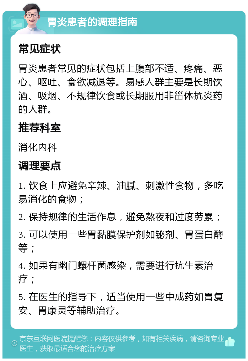 胃炎患者的调理指南 常见症状 胃炎患者常见的症状包括上腹部不适、疼痛、恶心、呕吐、食欲减退等。易感人群主要是长期饮酒、吸烟、不规律饮食或长期服用非甾体抗炎药的人群。 推荐科室 消化内科 调理要点 1. 饮食上应避免辛辣、油腻、刺激性食物，多吃易消化的食物； 2. 保持规律的生活作息，避免熬夜和过度劳累； 3. 可以使用一些胃黏膜保护剂如铋剂、胃蛋白酶等； 4. 如果有幽门螺杆菌感染，需要进行抗生素治疗； 5. 在医生的指导下，适当使用一些中成药如胃复安、胃康灵等辅助治疗。