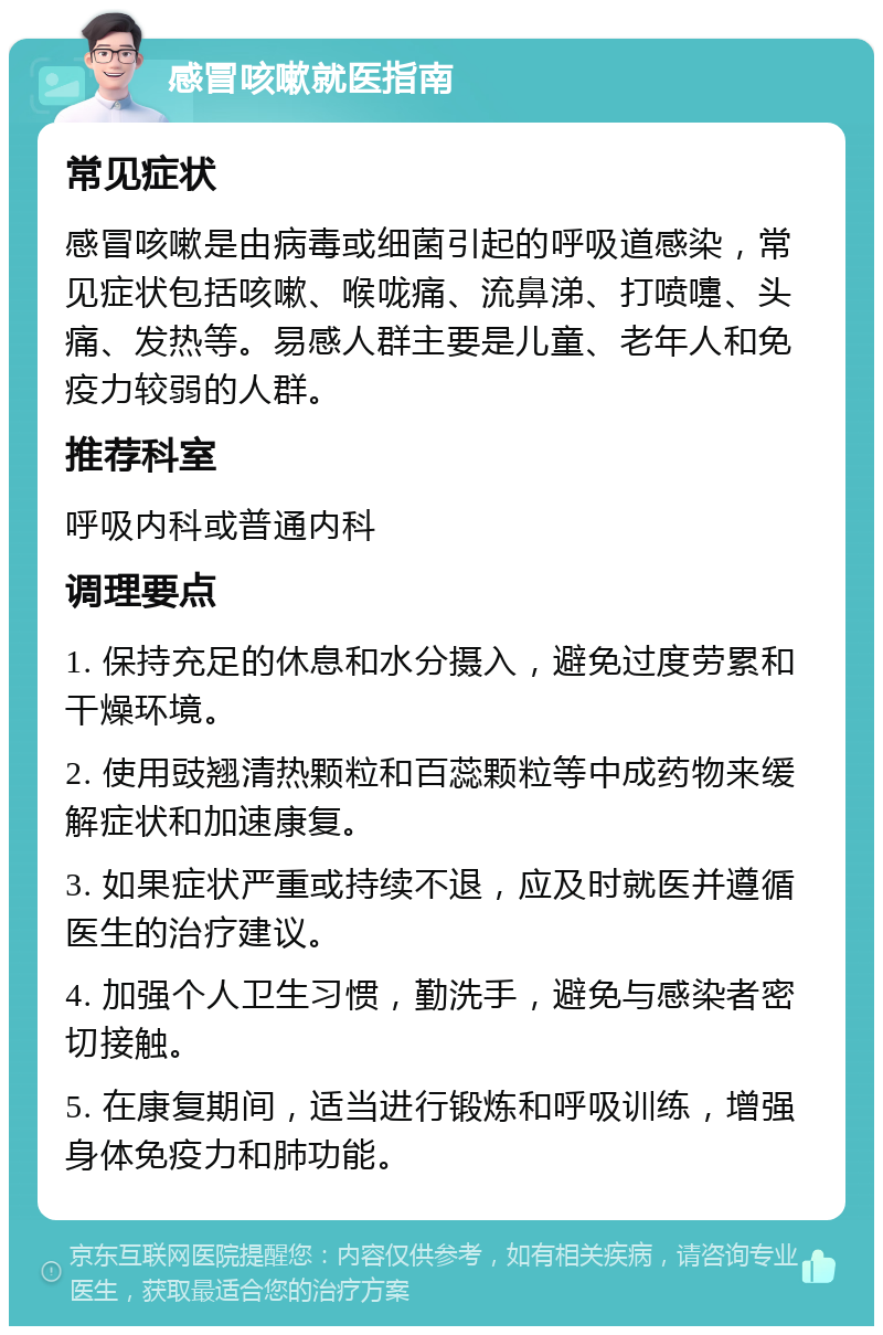 感冒咳嗽就医指南 常见症状 感冒咳嗽是由病毒或细菌引起的呼吸道感染，常见症状包括咳嗽、喉咙痛、流鼻涕、打喷嚏、头痛、发热等。易感人群主要是儿童、老年人和免疫力较弱的人群。 推荐科室 呼吸内科或普通内科 调理要点 1. 保持充足的休息和水分摄入，避免过度劳累和干燥环境。 2. 使用豉翘清热颗粒和百蕊颗粒等中成药物来缓解症状和加速康复。 3. 如果症状严重或持续不退，应及时就医并遵循医生的治疗建议。 4. 加强个人卫生习惯，勤洗手，避免与感染者密切接触。 5. 在康复期间，适当进行锻炼和呼吸训练，增强身体免疫力和肺功能。