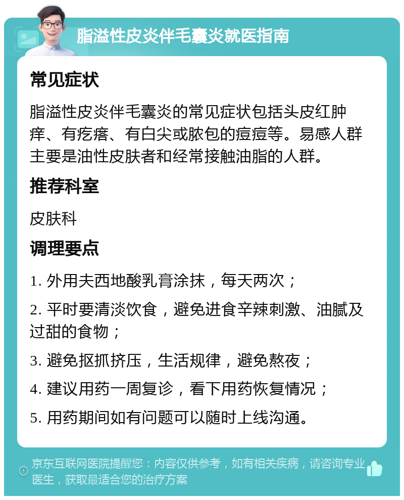 脂溢性皮炎伴毛囊炎就医指南 常见症状 脂溢性皮炎伴毛囊炎的常见症状包括头皮红肿痒、有疙瘩、有白尖或脓包的痘痘等。易感人群主要是油性皮肤者和经常接触油脂的人群。 推荐科室 皮肤科 调理要点 1. 外用夫西地酸乳膏涂抹，每天两次； 2. 平时要清淡饮食，避免进食辛辣刺激、油腻及过甜的食物； 3. 避免抠抓挤压，生活规律，避免熬夜； 4. 建议用药一周复诊，看下用药恢复情况； 5. 用药期间如有问题可以随时上线沟通。