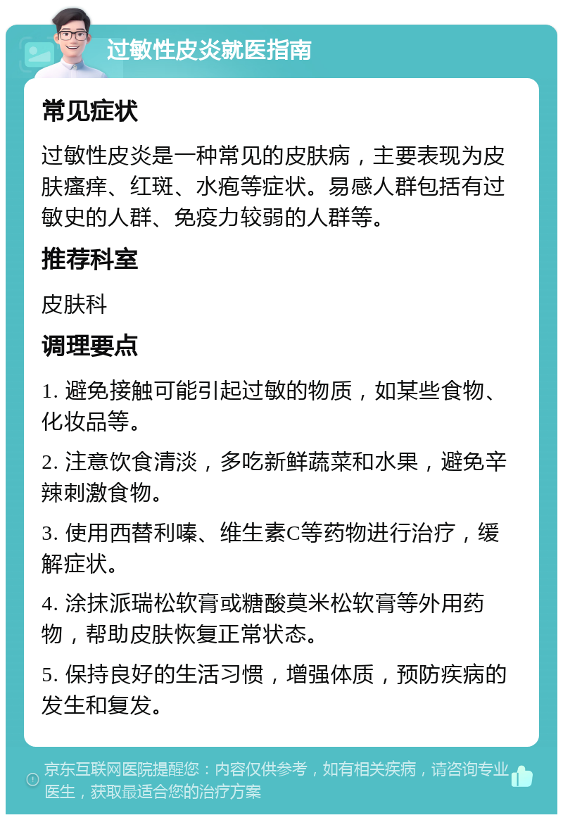 过敏性皮炎就医指南 常见症状 过敏性皮炎是一种常见的皮肤病，主要表现为皮肤瘙痒、红斑、水疱等症状。易感人群包括有过敏史的人群、免疫力较弱的人群等。 推荐科室 皮肤科 调理要点 1. 避免接触可能引起过敏的物质，如某些食物、化妆品等。 2. 注意饮食清淡，多吃新鲜蔬菜和水果，避免辛辣刺激食物。 3. 使用西替利嗪、维生素C等药物进行治疗，缓解症状。 4. 涂抹派瑞松软膏或糖酸莫米松软膏等外用药物，帮助皮肤恢复正常状态。 5. 保持良好的生活习惯，增强体质，预防疾病的发生和复发。