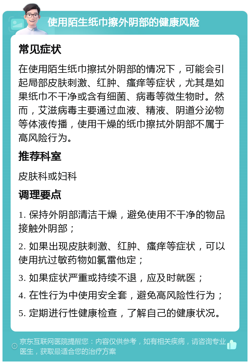 使用陌生纸巾擦外阴部的健康风险 常见症状 在使用陌生纸巾擦拭外阴部的情况下，可能会引起局部皮肤刺激、红肿、瘙痒等症状，尤其是如果纸巾不干净或含有细菌、病毒等微生物时。然而，艾滋病毒主要通过血液、精液、阴道分泌物等体液传播，使用干燥的纸巾擦拭外阴部不属于高风险行为。 推荐科室 皮肤科或妇科 调理要点 1. 保持外阴部清洁干燥，避免使用不干净的物品接触外阴部； 2. 如果出现皮肤刺激、红肿、瘙痒等症状，可以使用抗过敏药物如氯雷他定； 3. 如果症状严重或持续不退，应及时就医； 4. 在性行为中使用安全套，避免高风险性行为； 5. 定期进行性健康检查，了解自己的健康状况。