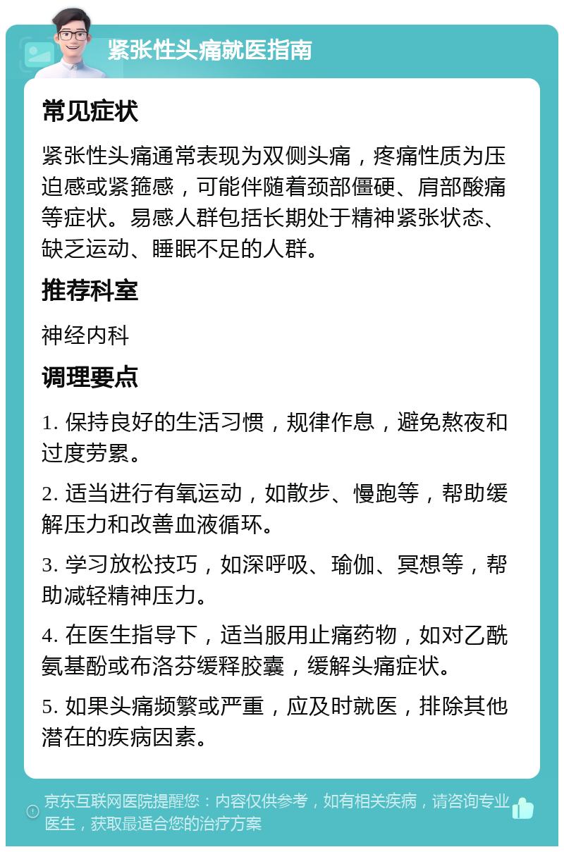 紧张性头痛就医指南 常见症状 紧张性头痛通常表现为双侧头痛，疼痛性质为压迫感或紧箍感，可能伴随着颈部僵硬、肩部酸痛等症状。易感人群包括长期处于精神紧张状态、缺乏运动、睡眠不足的人群。 推荐科室 神经内科 调理要点 1. 保持良好的生活习惯，规律作息，避免熬夜和过度劳累。 2. 适当进行有氧运动，如散步、慢跑等，帮助缓解压力和改善血液循环。 3. 学习放松技巧，如深呼吸、瑜伽、冥想等，帮助减轻精神压力。 4. 在医生指导下，适当服用止痛药物，如对乙酰氨基酚或布洛芬缓释胶囊，缓解头痛症状。 5. 如果头痛频繁或严重，应及时就医，排除其他潜在的疾病因素。