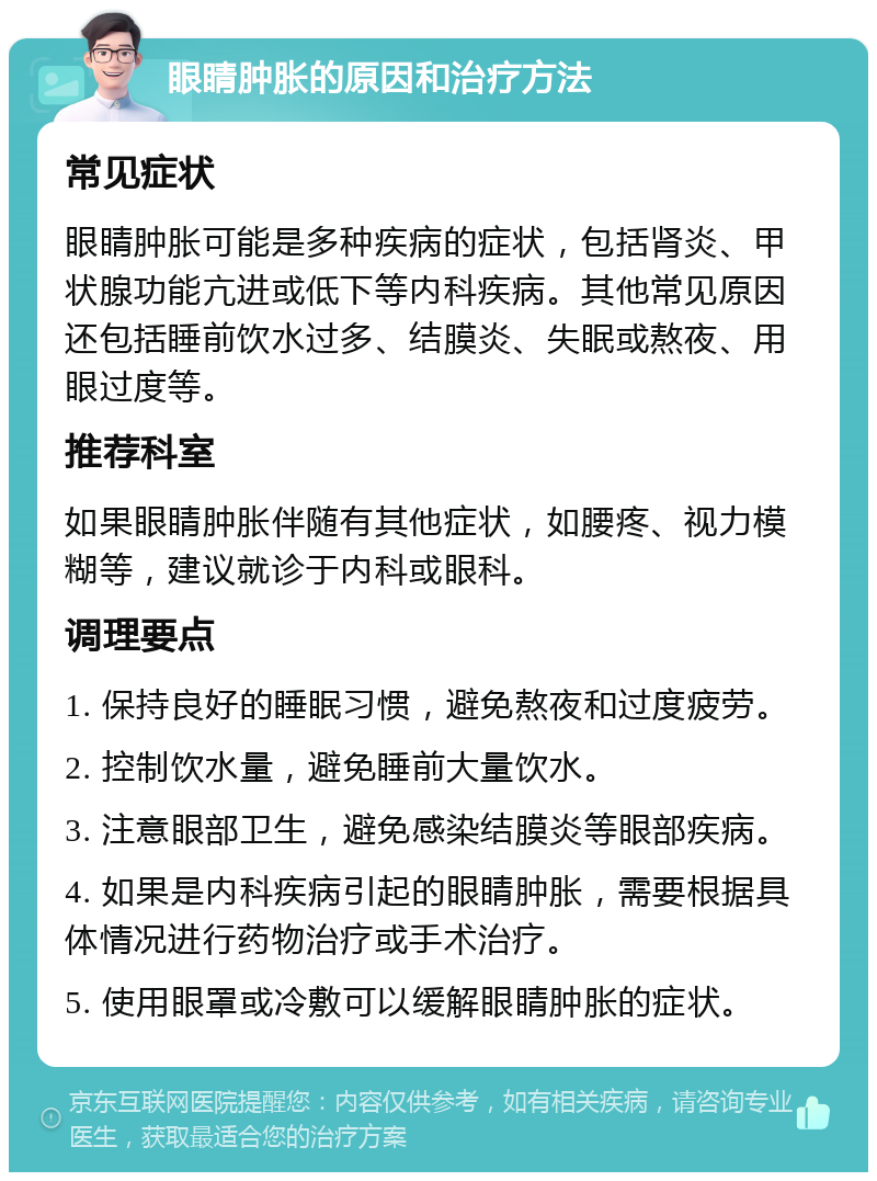 眼睛肿胀的原因和治疗方法 常见症状 眼睛肿胀可能是多种疾病的症状，包括肾炎、甲状腺功能亢进或低下等内科疾病。其他常见原因还包括睡前饮水过多、结膜炎、失眠或熬夜、用眼过度等。 推荐科室 如果眼睛肿胀伴随有其他症状，如腰疼、视力模糊等，建议就诊于内科或眼科。 调理要点 1. 保持良好的睡眠习惯，避免熬夜和过度疲劳。 2. 控制饮水量，避免睡前大量饮水。 3. 注意眼部卫生，避免感染结膜炎等眼部疾病。 4. 如果是内科疾病引起的眼睛肿胀，需要根据具体情况进行药物治疗或手术治疗。 5. 使用眼罩或冷敷可以缓解眼睛肿胀的症状。