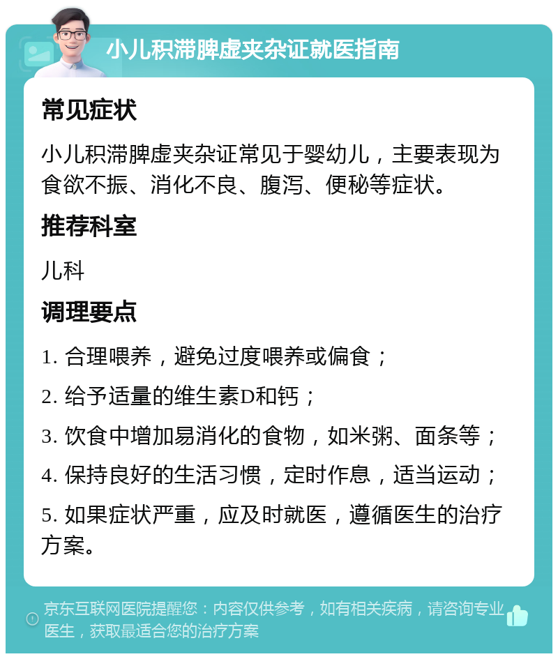 小儿积滞脾虚夹杂证就医指南 常见症状 小儿积滞脾虚夹杂证常见于婴幼儿，主要表现为食欲不振、消化不良、腹泻、便秘等症状。 推荐科室 儿科 调理要点 1. 合理喂养，避免过度喂养或偏食； 2. 给予适量的维生素D和钙； 3. 饮食中增加易消化的食物，如米粥、面条等； 4. 保持良好的生活习惯，定时作息，适当运动； 5. 如果症状严重，应及时就医，遵循医生的治疗方案。