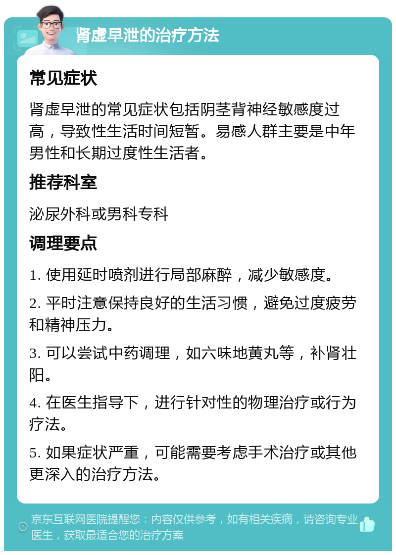 肾虚早泄的治疗方法 常见症状 肾虚早泄的常见症状包括阴茎背神经敏感度过高，导致性生活时间短暂。易感人群主要是中年男性和长期过度性生活者。 推荐科室 泌尿外科或男科专科 调理要点 1. 使用延时喷剂进行局部麻醉，减少敏感度。 2. 平时注意保持良好的生活习惯，避免过度疲劳和精神压力。 3. 可以尝试中药调理，如六味地黄丸等，补肾壮阳。 4. 在医生指导下，进行针对性的物理治疗或行为疗法。 5. 如果症状严重，可能需要考虑手术治疗或其他更深入的治疗方法。