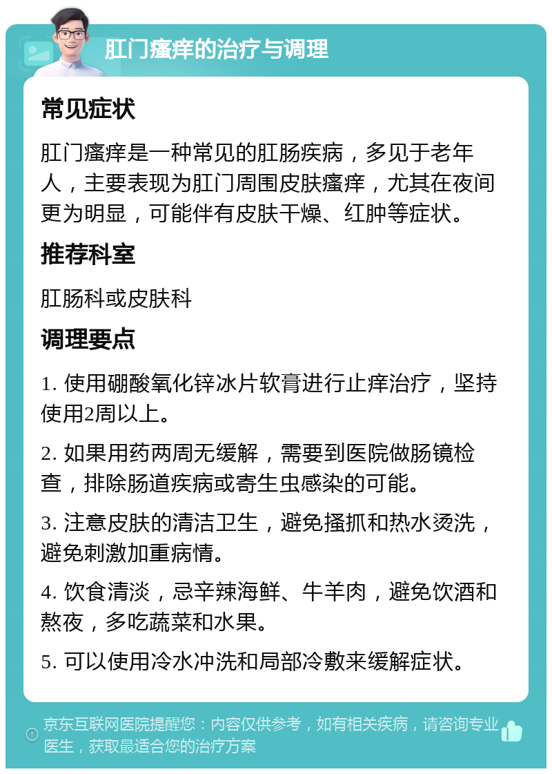 肛门瘙痒的治疗与调理 常见症状 肛门瘙痒是一种常见的肛肠疾病，多见于老年人，主要表现为肛门周围皮肤瘙痒，尤其在夜间更为明显，可能伴有皮肤干燥、红肿等症状。 推荐科室 肛肠科或皮肤科 调理要点 1. 使用硼酸氧化锌冰片软膏进行止痒治疗，坚持使用2周以上。 2. 如果用药两周无缓解，需要到医院做肠镜检查，排除肠道疾病或寄生虫感染的可能。 3. 注意皮肤的清洁卫生，避免搔抓和热水烫洗，避免刺激加重病情。 4. 饮食清淡，忌辛辣海鲜、牛羊肉，避免饮酒和熬夜，多吃蔬菜和水果。 5. 可以使用冷水冲洗和局部冷敷来缓解症状。