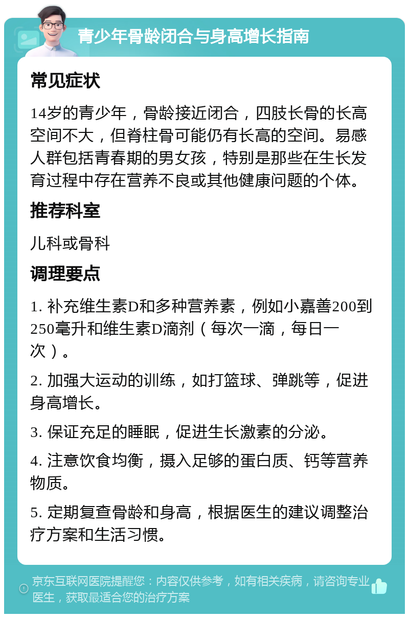 青少年骨龄闭合与身高增长指南 常见症状 14岁的青少年，骨龄接近闭合，四肢长骨的长高空间不大，但脊柱骨可能仍有长高的空间。易感人群包括青春期的男女孩，特别是那些在生长发育过程中存在营养不良或其他健康问题的个体。 推荐科室 儿科或骨科 调理要点 1. 补充维生素D和多种营养素，例如小嘉善200到250毫升和维生素D滴剂（每次一滴，每日一次）。 2. 加强大运动的训练，如打篮球、弹跳等，促进身高增长。 3. 保证充足的睡眠，促进生长激素的分泌。 4. 注意饮食均衡，摄入足够的蛋白质、钙等营养物质。 5. 定期复查骨龄和身高，根据医生的建议调整治疗方案和生活习惯。