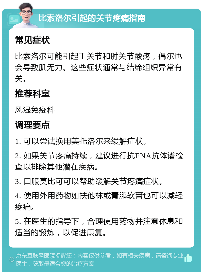 比索洛尔引起的关节疼痛指南 常见症状 比索洛尔可能引起手关节和肘关节酸疼，偶尔也会导致肌无力。这些症状通常与结缔组织异常有关。 推荐科室 风湿免疫科 调理要点 1. 可以尝试换用美托洛尔来缓解症状。 2. 如果关节疼痛持续，建议进行抗ENA抗体谱检查以排除其他潜在疾病。 3. 口服莫比可可以帮助缓解关节疼痛症状。 4. 使用外用药物如扶他林或青鹏软膏也可以减轻疼痛。 5. 在医生的指导下，合理使用药物并注意休息和适当的锻炼，以促进康复。